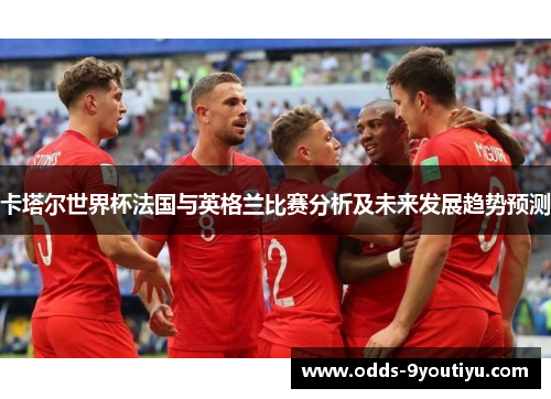 卡塔尔世界杯法国与英格兰比赛分析及未来发展趋势预测