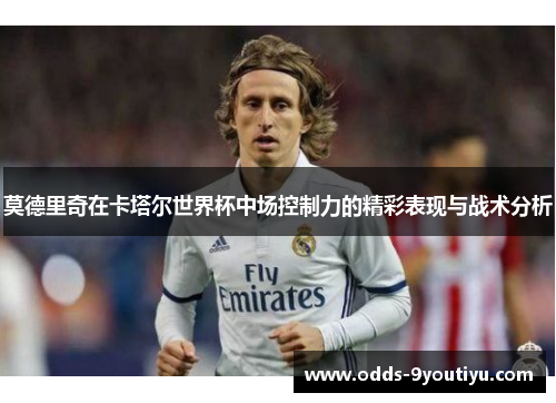 莫德里奇在卡塔尔世界杯中场控制力的精彩表现与战术分析