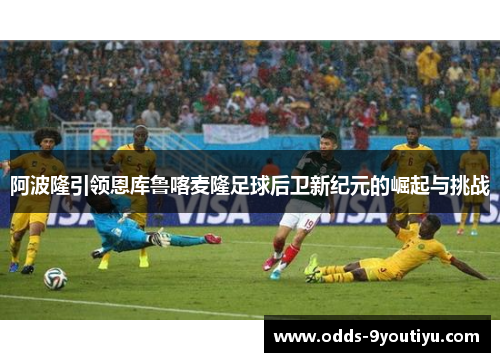 阿波隆引领恩库鲁喀麦隆足球后卫新纪元的崛起与挑战