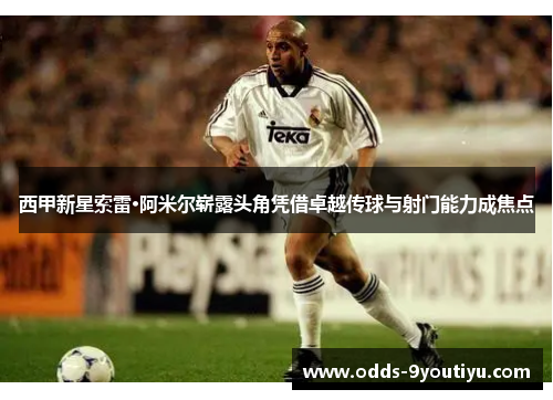 西甲新星索雷·阿米尔崭露头角凭借卓越传球与射门能力成焦点