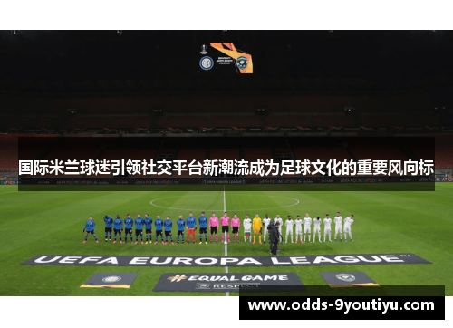 国际米兰球迷引领社交平台新潮流成为足球文化的重要风向标
