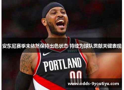 安东尼赛季末依然保持出色状态 持续为球队贡献关键表现