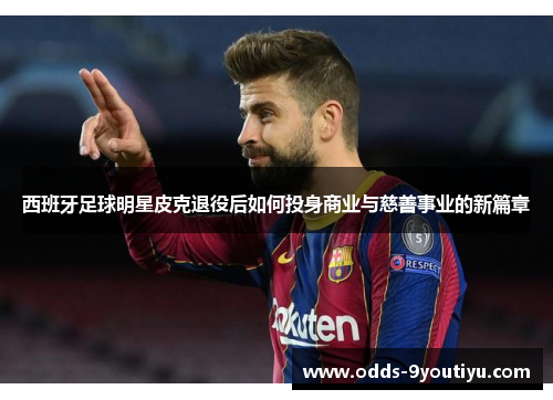 西班牙足球明星皮克退役后如何投身商业与慈善事业的新篇章