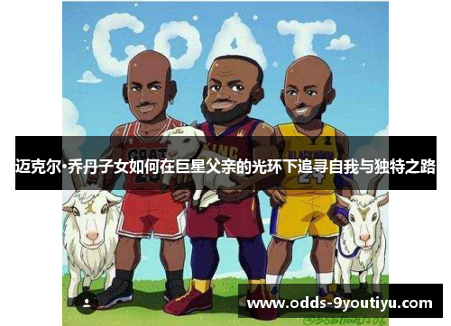 迈克尔·乔丹子女如何在巨星父亲的光环下追寻自我与独特之路