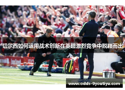 切尔西如何运用战术创新在英超激烈竞争中脱颖而出