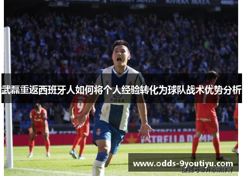 武磊重返西班牙人如何将个人经验转化为球队战术优势分析