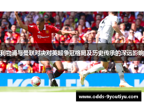 利物浦与曼联对决对英超争冠格局及历史传承的深远影响