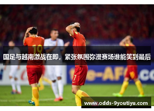 国足与越南激战在即，紧张氛围弥漫赛场谁能笑到最后